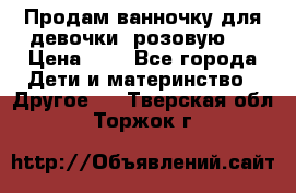 Продам ванночку для девочки (розовую). › Цена ­ 1 - Все города Дети и материнство » Другое   . Тверская обл.,Торжок г.